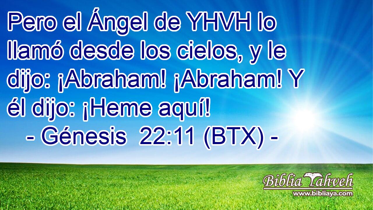 Pero el Ángel de YHVH lo llamó desde los cielos, y le dijo: ¡Abraham! ¡Abraham! Y él dijo: ¡Heme aquí!