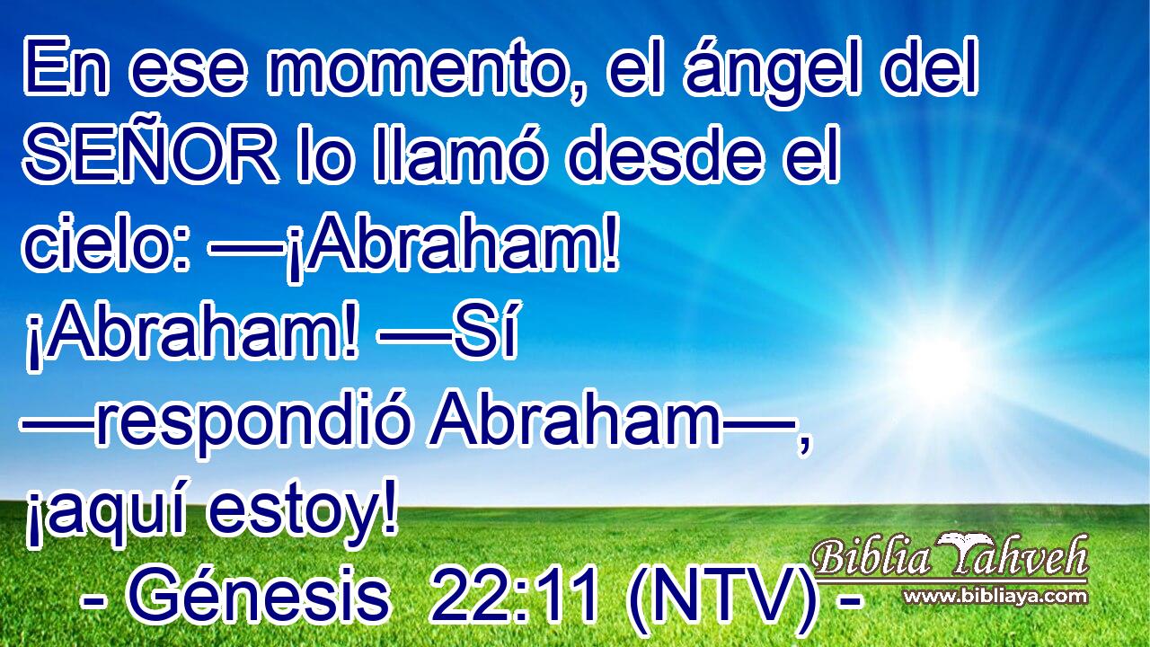En ese momento, el ángel del SEÑOR lo llamó desde el cielo: —¡Abraham! ¡Abraham! —Sí —respondió Abraham—, ¡aquí estoy!