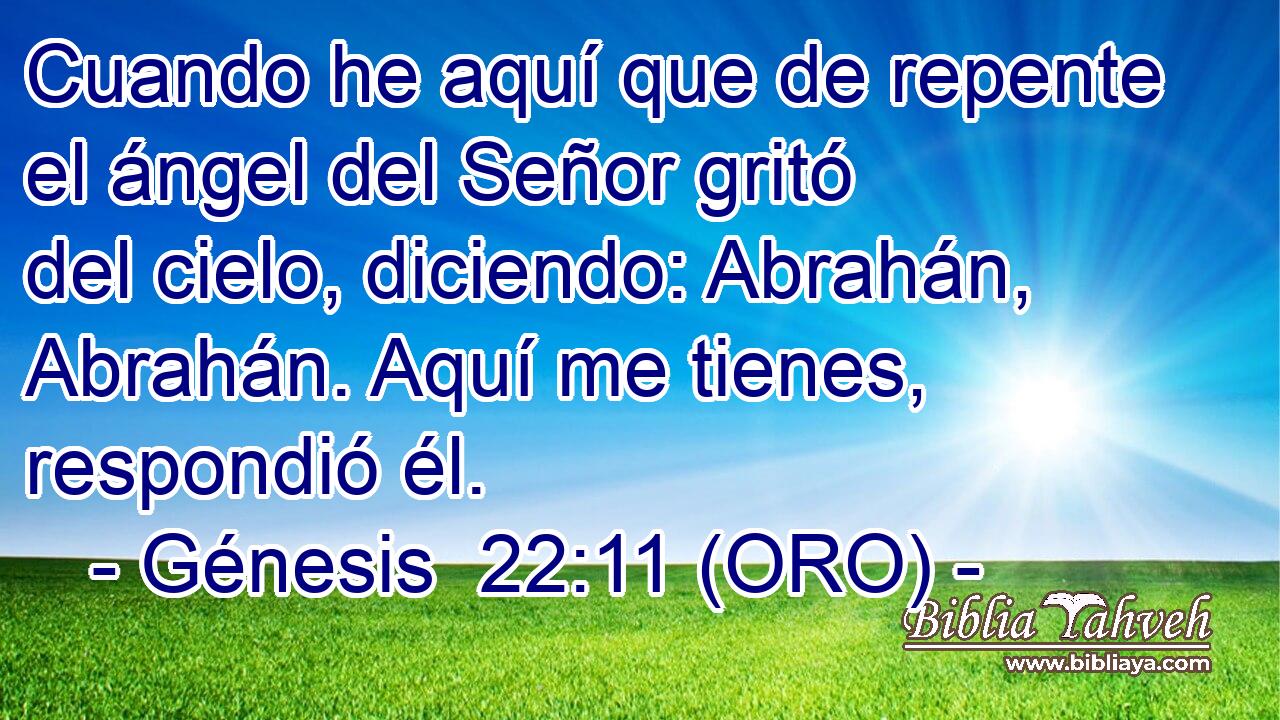  Cuando he aquí que de repente el ángel del Señor gritó del cielo, diciendo: Abrahán, Abrahán. Aquí me tienes, respondió él. 