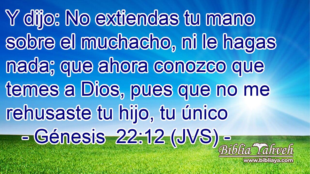 Y dijo: No extiendas tu mano sobre el muchacho, ni le hagas nada; que ahora conozco que temes a Dios, pues que no me rehusaste tu hijo, tu único