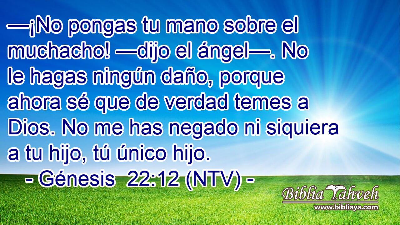 —¡No pongas tu mano sobre el muchacho! —dijo el ángel—. No le hagas ningún daño, porque ahora sé que de verdad temes a Dios. No me has negado ni siquiera a tu hijo, tú único hijo.
