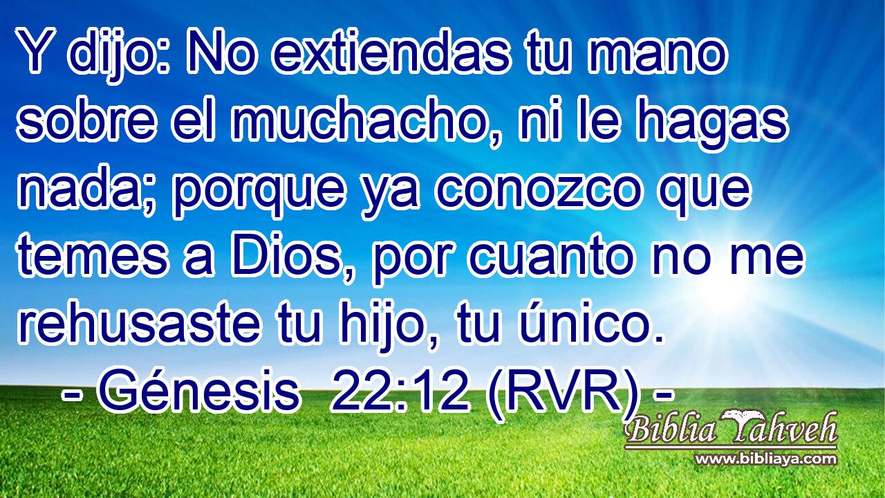 Y dijo: No extiendas tu mano sobre el muchacho, ni le hagas nada; porque ya conozco que temes a Dios, por cuanto no me rehusaste tu hijo, tu único.