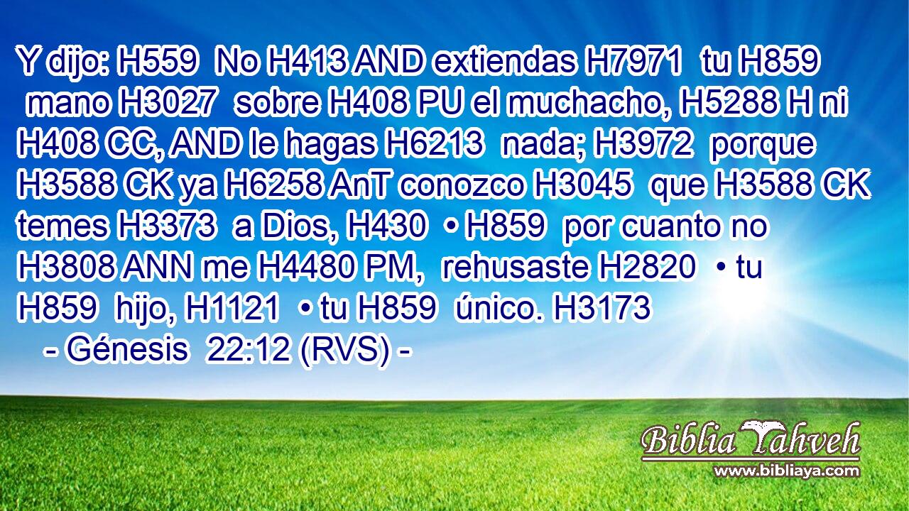 Y dijo: H559  No H413 AND extiendas H7971  tu H859  mano H3027  sobre H408 PU el muchacho, H5288 H ni H408 CC, AND le hagas H6213  nada; H3972  porque H3588 CK ya H6258 AnT conozco H3045  que H3588 CK temes H3373  a Dios, H430  • H859  por cuanto no H3808 ANN me H4480 PM,  rehusaste H2820  • tu H859  hijo, H1121  • tu H859  único. H3173  