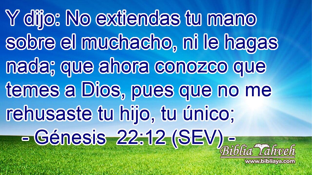 Y dijo: No extiendas tu mano sobre el muchacho, ni le hagas nada; que ahora conozco que temes a Dios, pues que no me rehusaste tu hijo, tu único;