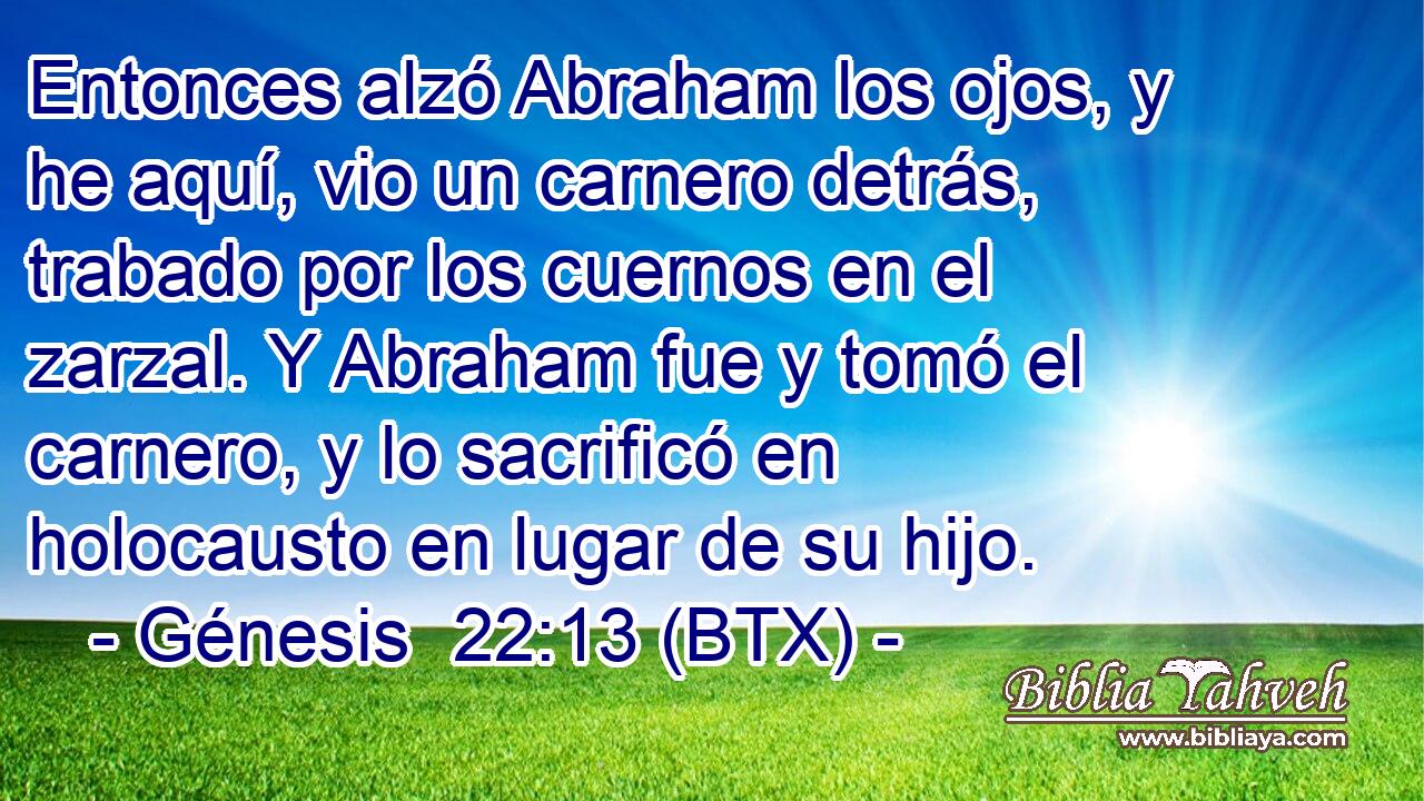 Entonces alzó Abraham los ojos, y he aquí, vio un carnero detrás, trabado por los cuernos en el zarzal. Y Abraham fue y tomó el carnero, y lo sacrificó en holocausto en lugar de su hijo.