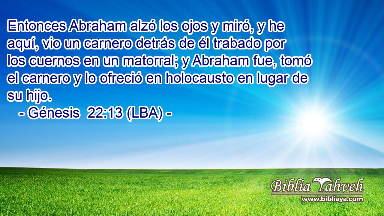 Entonces Abraham alzó los ojos y miró, y he aquí, vio un carnero detrás de él trabado por los cuernos en un matorral; y Abraham fue, tomó el carnero y lo ofreció en holocausto en lugar de su hijo.