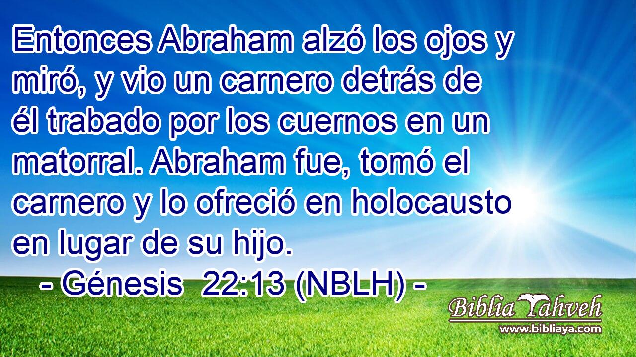  Entonces Abraham alzó los ojos y miró, y vio un carnero detrás de él trabado por los cuernos en un matorral. Abraham fue, tomó el carnero y lo ofreció en holocausto en lugar de su hijo. 