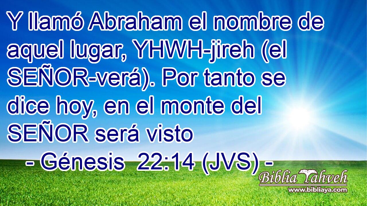 Y llamó Abraham el nombre de aquel lugar, YHWH-jireh (el SEÑOR-verá). Por tanto se dice hoy, en el monte del SEÑOR será visto