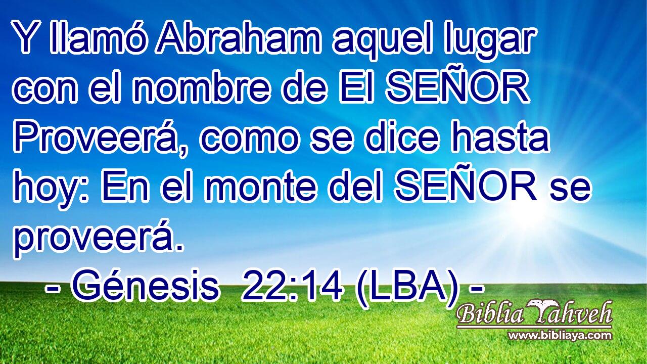 Y llamó Abraham aquel lugar con el nombre de El SEÑOR Proveerá, como se dice hasta hoy: En el monte del SEÑOR se proveerá.