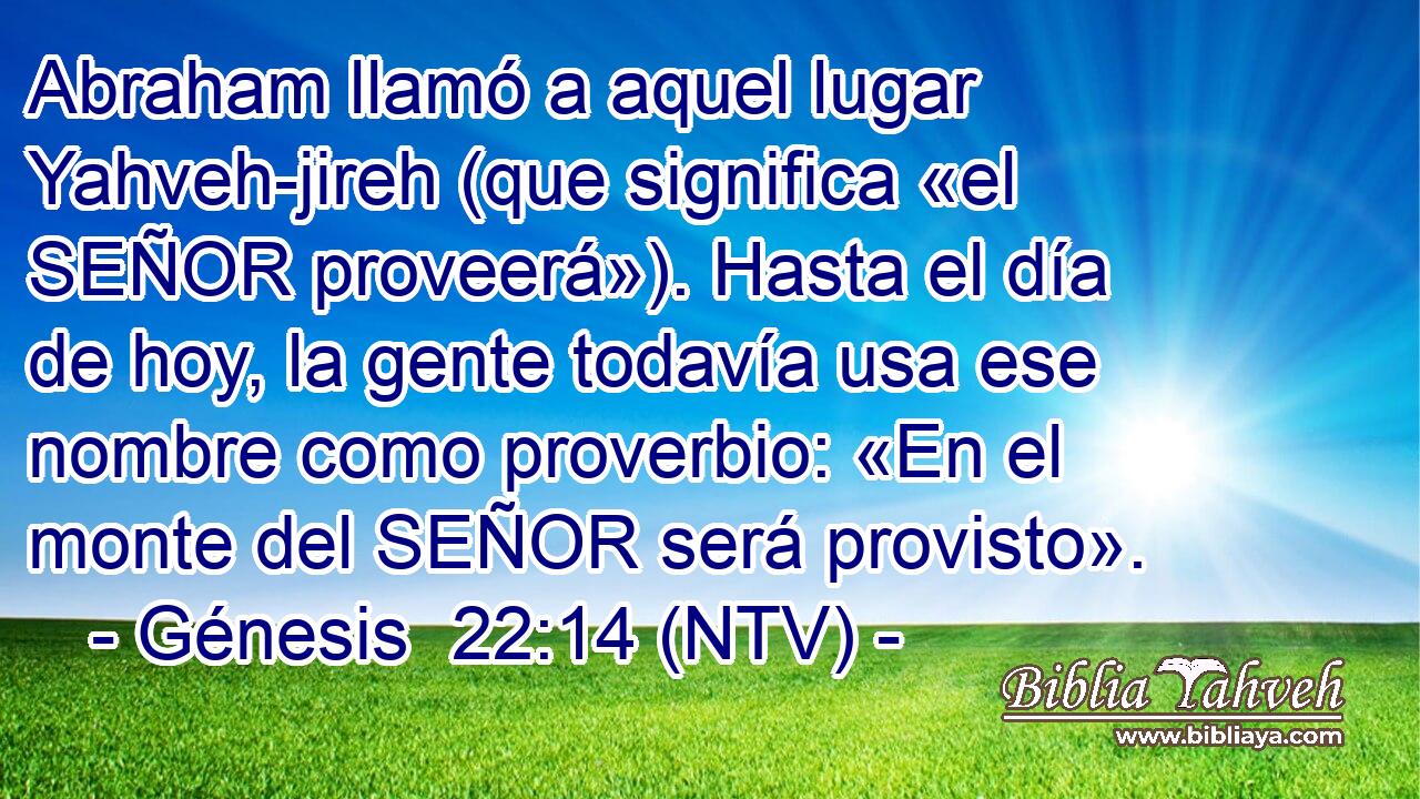 Abraham llamó a aquel lugar Yahveh-jireh (que significa «el SEÑOR proveerá»). Hasta el día de hoy, la gente todavía usa ese nombre como proverbio: «En el monte del SEÑOR será provisto».