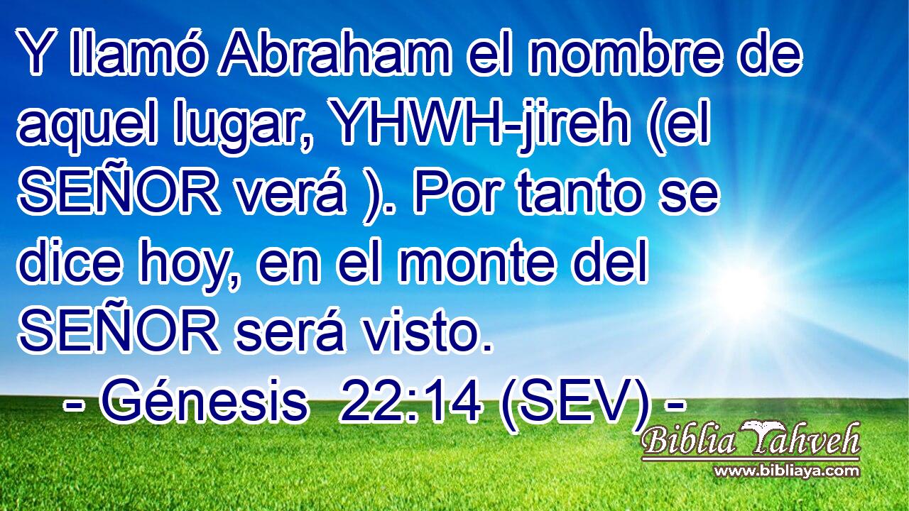 Y llamó Abraham el nombre de aquel lugar, YHWH-jireh (el SEÑOR verá ). Por tanto se dice hoy, en el monte del SEÑOR será visto.
