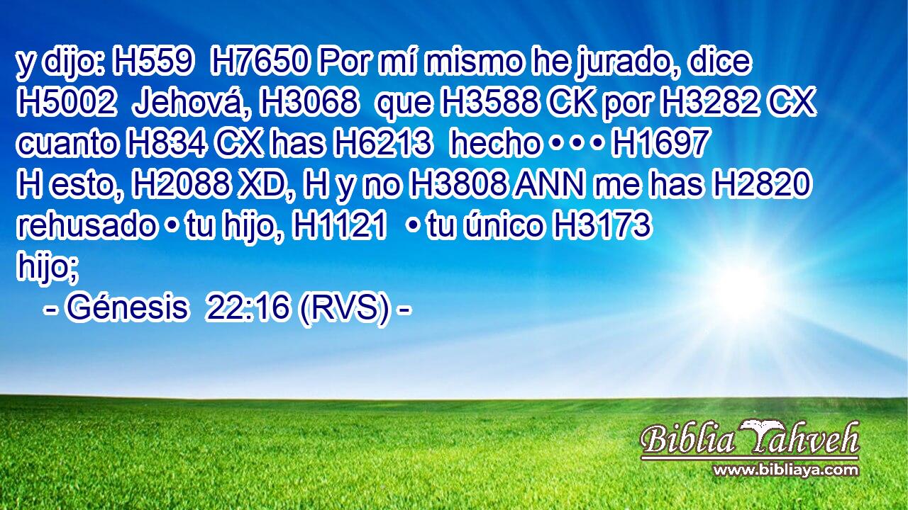 y dijo: H559  H7650 Por mí mismo he jurado, dice H5002  Jehová, H3068  que H3588 CK por H3282 CX cuanto H834 CX has H6213  hecho • • • H1697 H esto, H2088 XD, H y no H3808 ANN me has H2820  rehusado • tu hijo, H1121  • tu único H3173  hijo; 