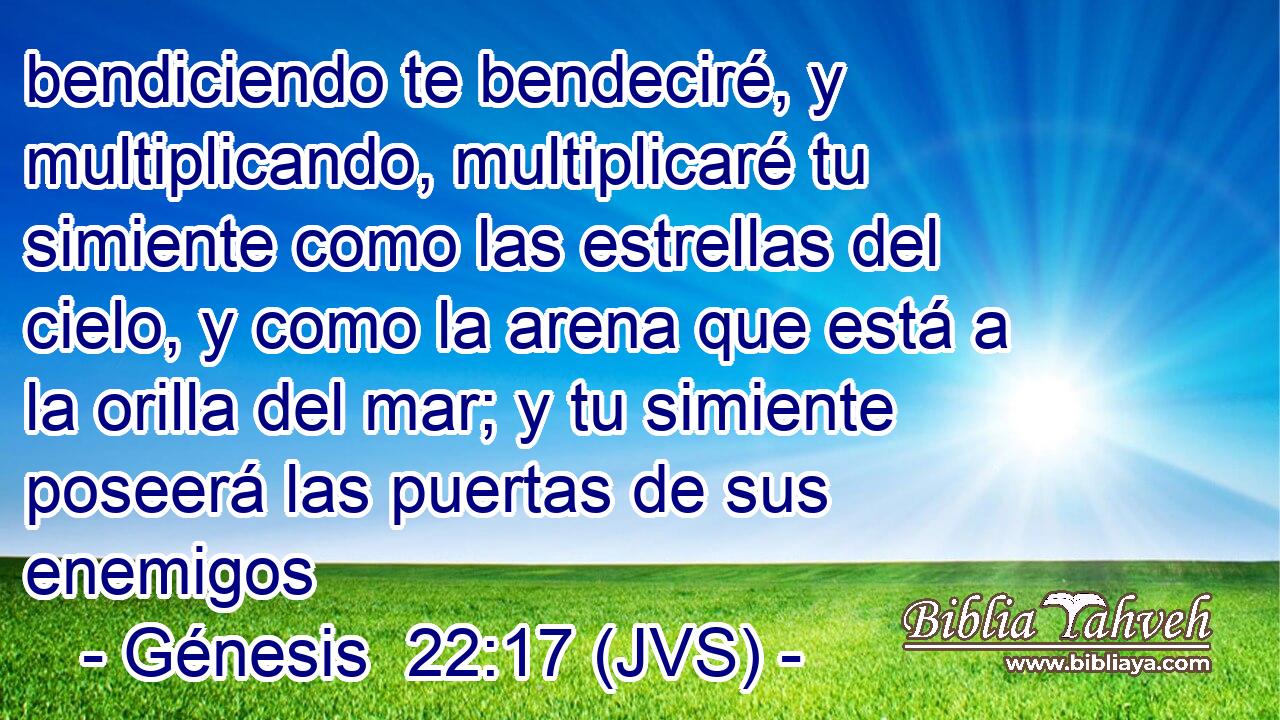 bendiciendo te bendeciré, y multiplicando, multiplicaré tu simiente como las estrellas del cielo, y como la arena que está a la orilla del mar; y tu simiente poseerá las puertas de sus enemigos