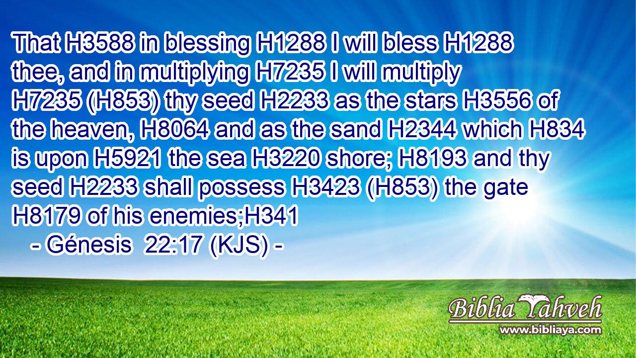 That H3588 in blessing H1288 I will bless H1288 thee, and in multiplying H7235 I will multiply H7235 (H853) thy seed H2233 as the stars H3556 of the heaven, H8064 and as the sand H2344 which H834 is upon H5921 the sea H3220 shore; H8193 and thy seed H2233 shall possess H3423 (H853) the gate H8179 of his enemies;H341