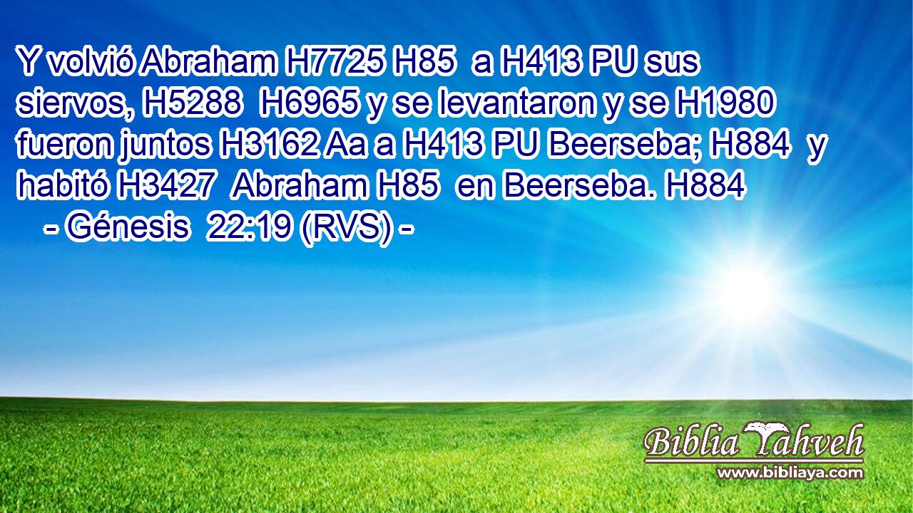 Y volvió Abraham H7725 H85  a H413 PU sus siervos, H5288  H6965 y se levantaron y se H1980  fueron juntos H3162 Aa a H413 PU Beerseba; H884  y habitó H3427  Abraham H85  en Beerseba. H884  