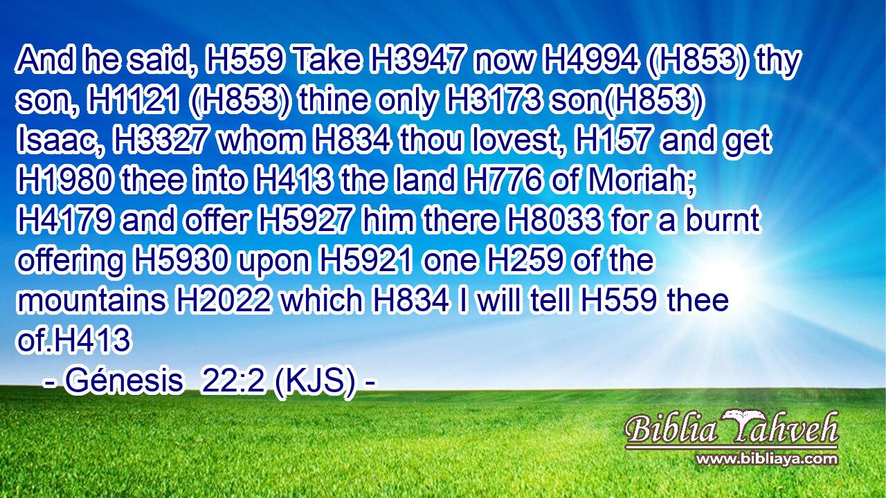 And he said, H559 Take H3947 now H4994 (H853) thy son, H1121 (H853) thine only H3173 son(H853) Isaac, H3327 whom H834 thou lovest, H157 and get H1980 thee into H413 the land H776 of Moriah; H4179 and offer H5927 him there H8033 for a burnt offering H5930 upon H5921 one H259 of the mountains H2022 which H834 I will tell H559 thee of.H413