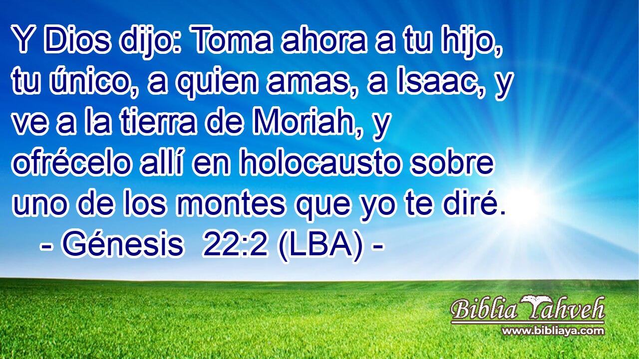 Y Dios dijo: Toma ahora a tu hijo, tu único, a quien amas, a Isaac, y ve a la tierra de Moriah, y ofrécelo allí en holocausto sobre uno de los montes que yo te diré.