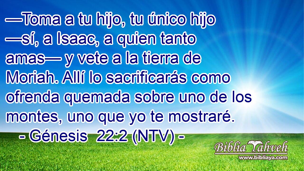 —Toma a tu hijo, tu único hijo —sí, a Isaac, a quien tanto amas— y vete a la tierra de Moriah. Allí lo sacrificarás como ofrenda quemada sobre uno de los montes, uno que yo te mostraré.
