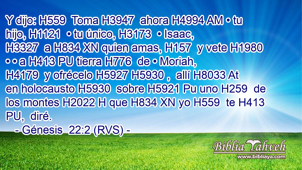 Y dijo: H559  Toma H3947  ahora H4994 AM • tu hijo, H1121  • tu único, H3173  • Isaac, H3327  a H834 XN quien amas, H157  y vete H1980  • • a H413 PU tierra H776  de • Moriah, H4179  y ofrécelo H5927 H5930 ,  allí H8033 At en holocausto H5930  sobre H5921 Pu uno H259  de los montes H2022 H que H834 XN yo H559  te H413 PU,  diré. 