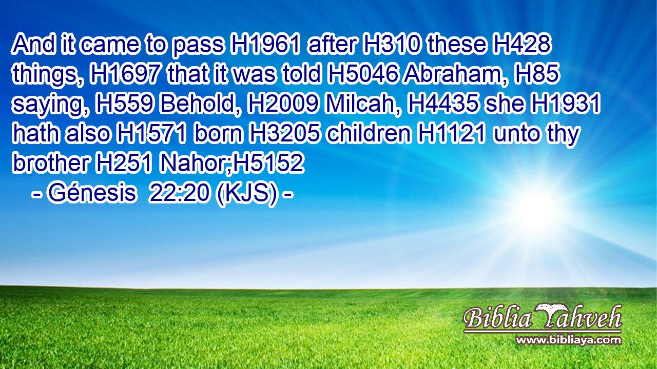 And it came to pass H1961 after H310 these H428 things, H1697 that it was told H5046 Abraham, H85 saying, H559 Behold, H2009 Milcah, H4435 she H1931 hath also H1571 born H3205 children H1121 unto thy brother H251 Nahor;H5152