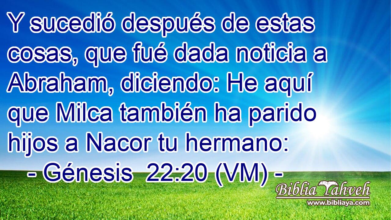  Y sucedió después de estas cosas, que fué dada noticia a Abraham, diciendo: He aquí que Milca también ha parido hijos a Nacor tu hermano: 