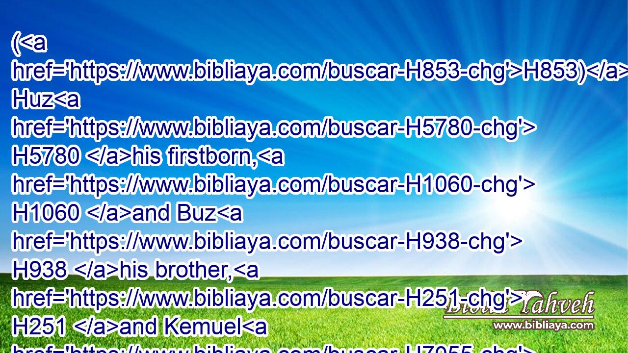 (H853) Huz H5780 his firstborn, H1060 and Buz H938 his brother, H251 and Kemuel H7055 the father H1 of Aram,H758