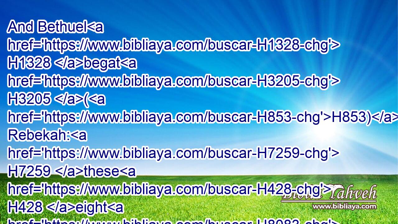 And Bethuel H1328 begat H3205 (H853) Rebekah: H7259 these H428 eight H8083 Milcah H4435 did bear H3205 to Nahor, H5152 Abraham's H85 brother.H251