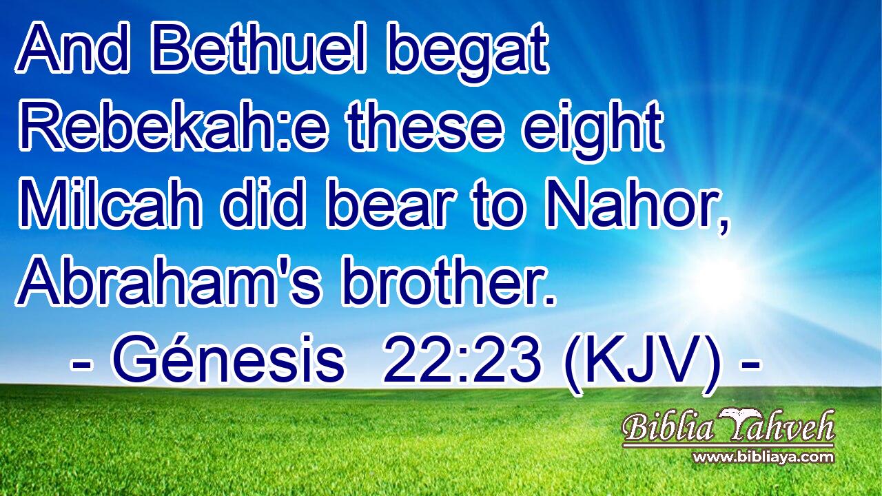 And Bethuel begat Rebekah:e these eight Milcah did bear to Nahor, Abraham's brother.