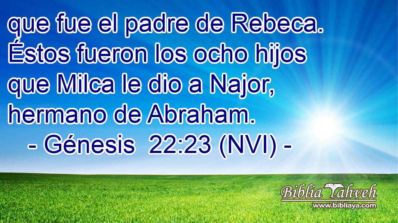  que fue el padre de Rebeca. Éstos fueron los ocho hijos que Milca le dio a Najor, hermano de Abraham. 