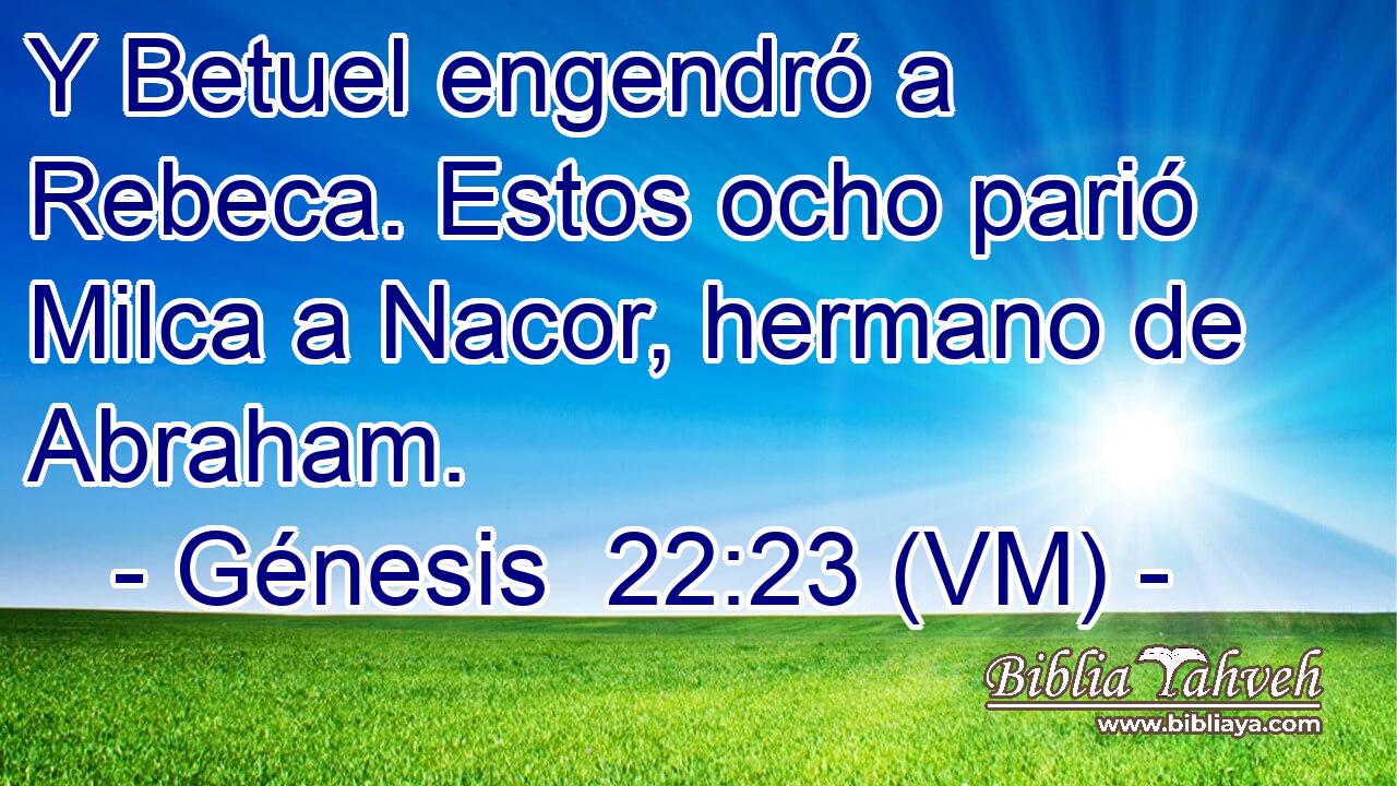  Y Betuel engendró a Rebeca. Estos ocho parió Milca a Nacor, hermano de Abraham. 