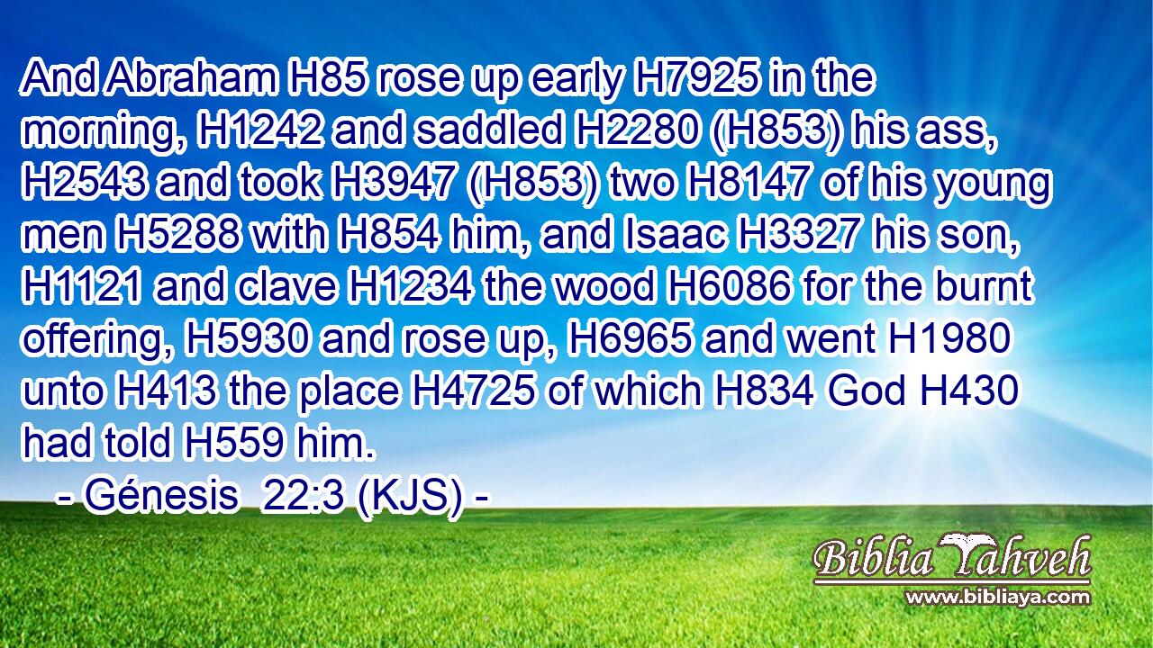 And Abraham H85 rose up early H7925 in the morning, H1242 and saddled H2280 (H853) his ass, H2543 and took H3947 (H853) two H8147 of his young men H5288 with H854 him, and Isaac H3327 his son, H1121 and clave H1234 the wood H6086 for the burnt offering, H5930 and rose up, H6965 and went H1980 unto H413 the place H4725 of which H834 God H430 had told H559 him.