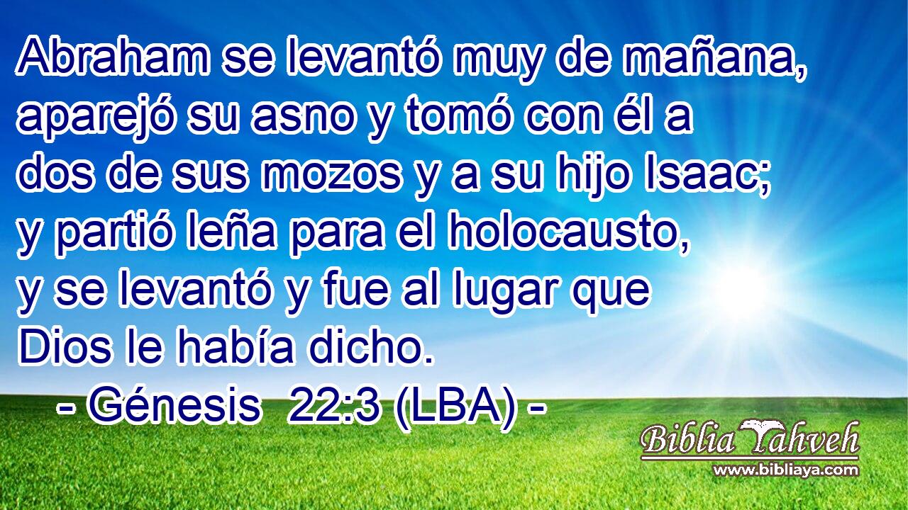 Abraham se levantó muy de mañana, aparejó su asno y tomó con él a dos de sus mozos y a su hijo Isaac; y partió leña para el holocausto, y se levantó y fue al lugar que Dios le había dicho.