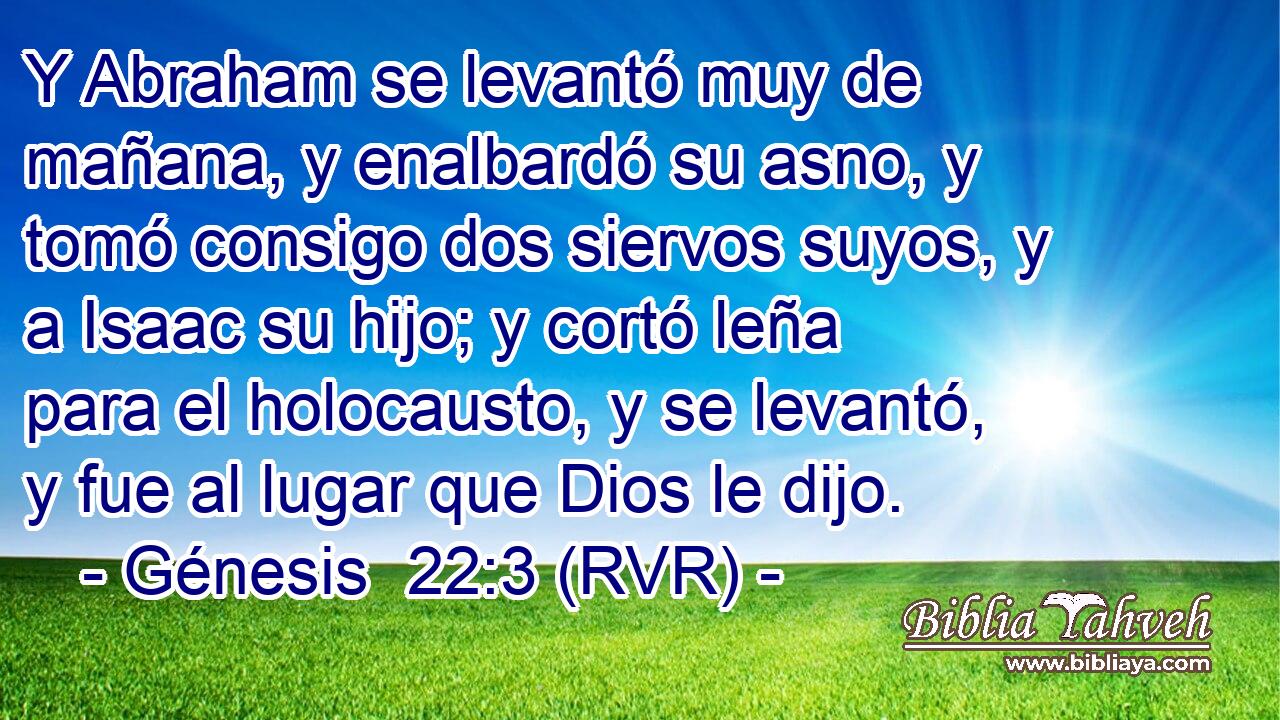 Y Abraham se levantó muy de mañana, y enalbardó su asno, y tomó consigo dos siervos suyos, y a Isaac su hijo; y cortó leña para el holocausto, y se levantó, y fue al lugar que Dios le dijo.