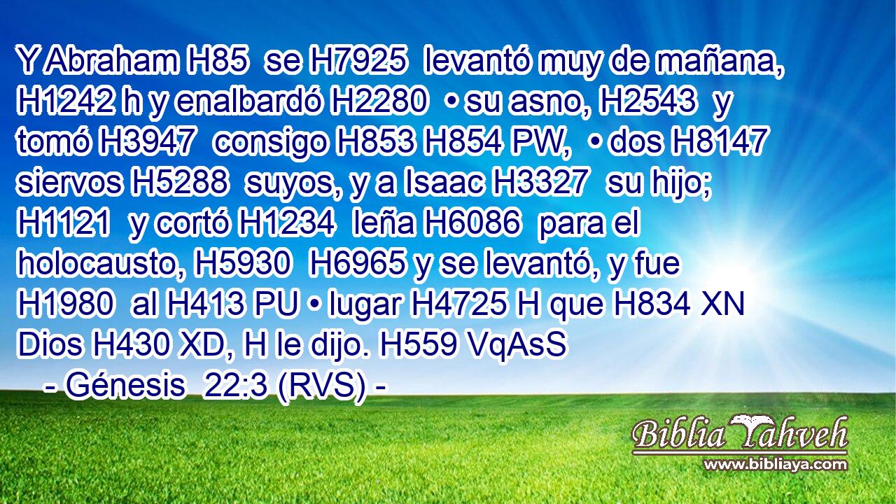 Y Abraham H85  se H7925  levantó muy de mañana, H1242 h y enalbardó H2280  • su asno, H2543  y tomó H3947  consigo H853 H854 PW,  • dos H8147  siervos H5288  suyos, y a Isaac H3327  su hijo; H1121  y cortó H1234  leña H6086  para el holocausto, H5930  H6965 y se levantó, y fue H1980  al H413 PU • lugar H4725 H que H834 XN Dios H430 XD, H le dijo. H559 VqAsS