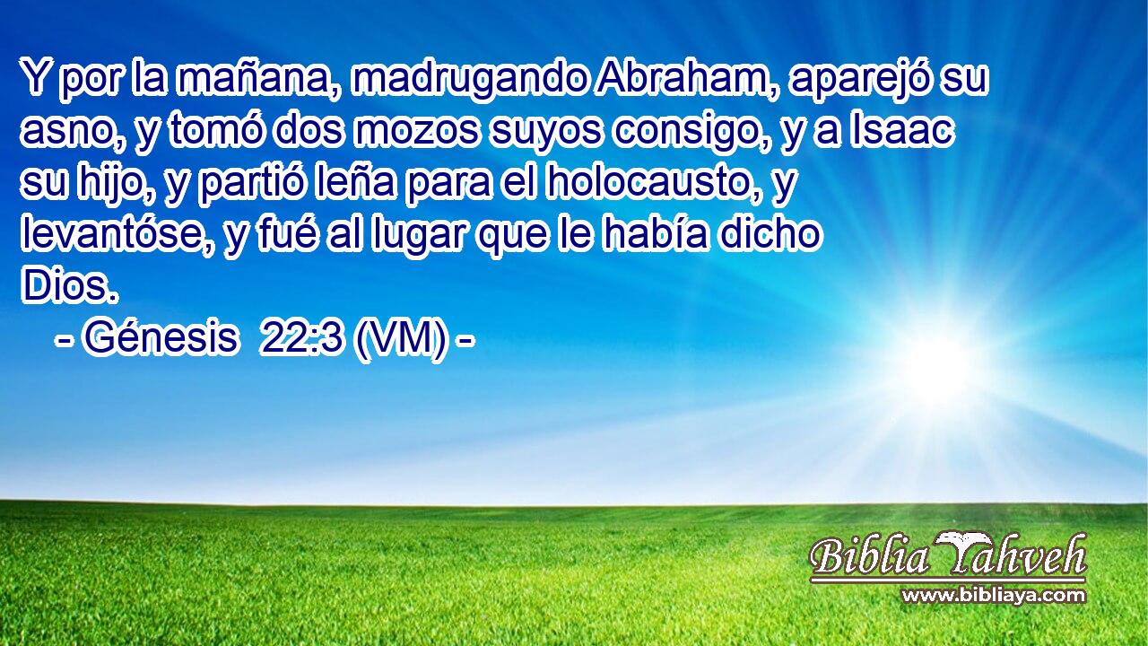 Y por la mañana, madrugando Abraham, aparejó su asno, y tomó dos mozos suyos consigo, y a Isaac su hijo, y partió leña para el holocausto, y levantóse, y fué al lugar que le había dicho Dios. 