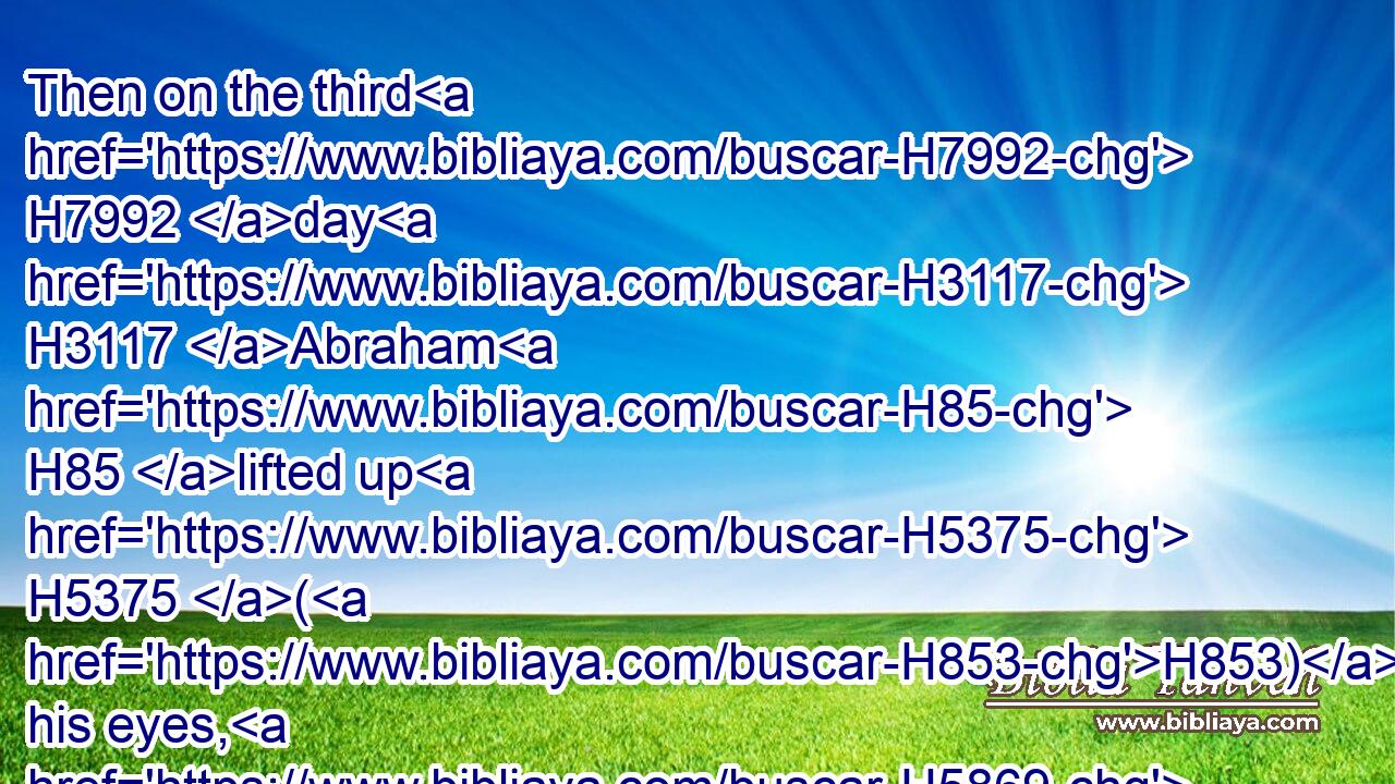 Then on the third H7992 day H3117 Abraham H85 lifted up H5375 (H853) his eyes, H5869 and saw H7200 (H853) the place H4725 afar off. H4480 H7350