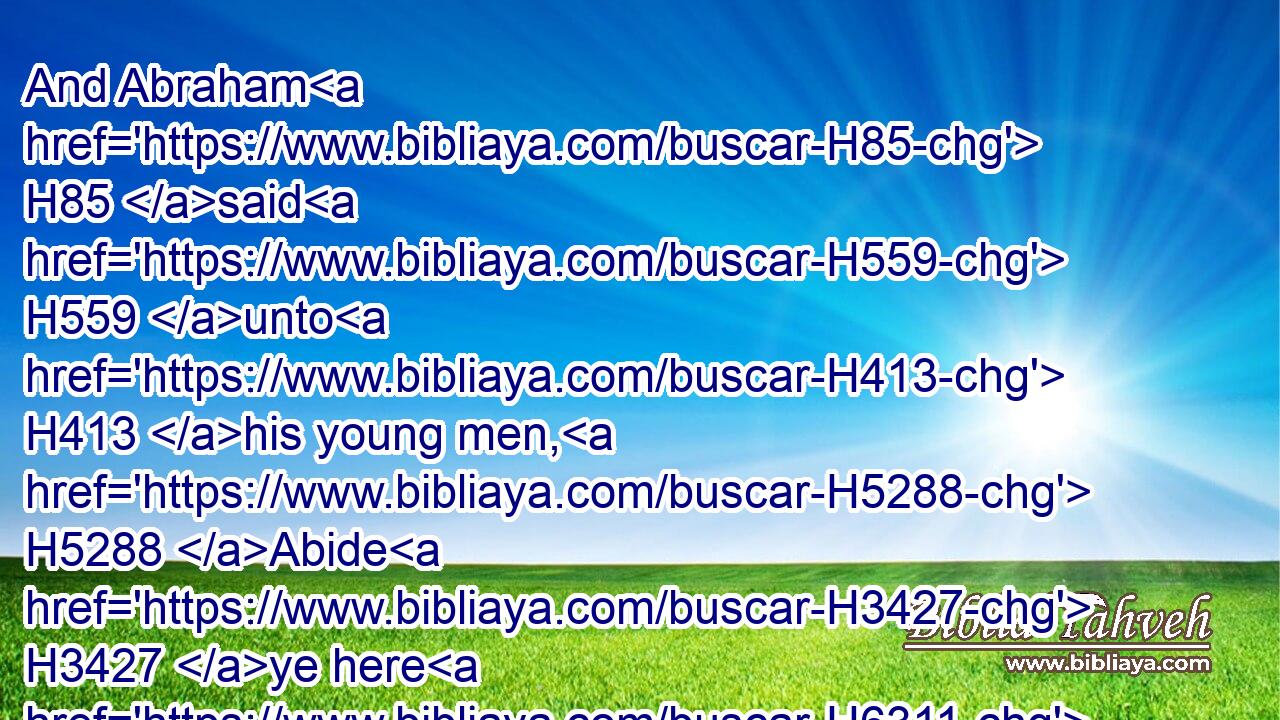 And Abraham H85 said H559 unto H413 his young men, H5288 Abide H3427 ye here H6311 with H5973 the ass; H2543 and I H589 and the lad H5288 will go H1980 yonder H5704  H3541 and worship, H7812 and come again H7725 to H413 you.