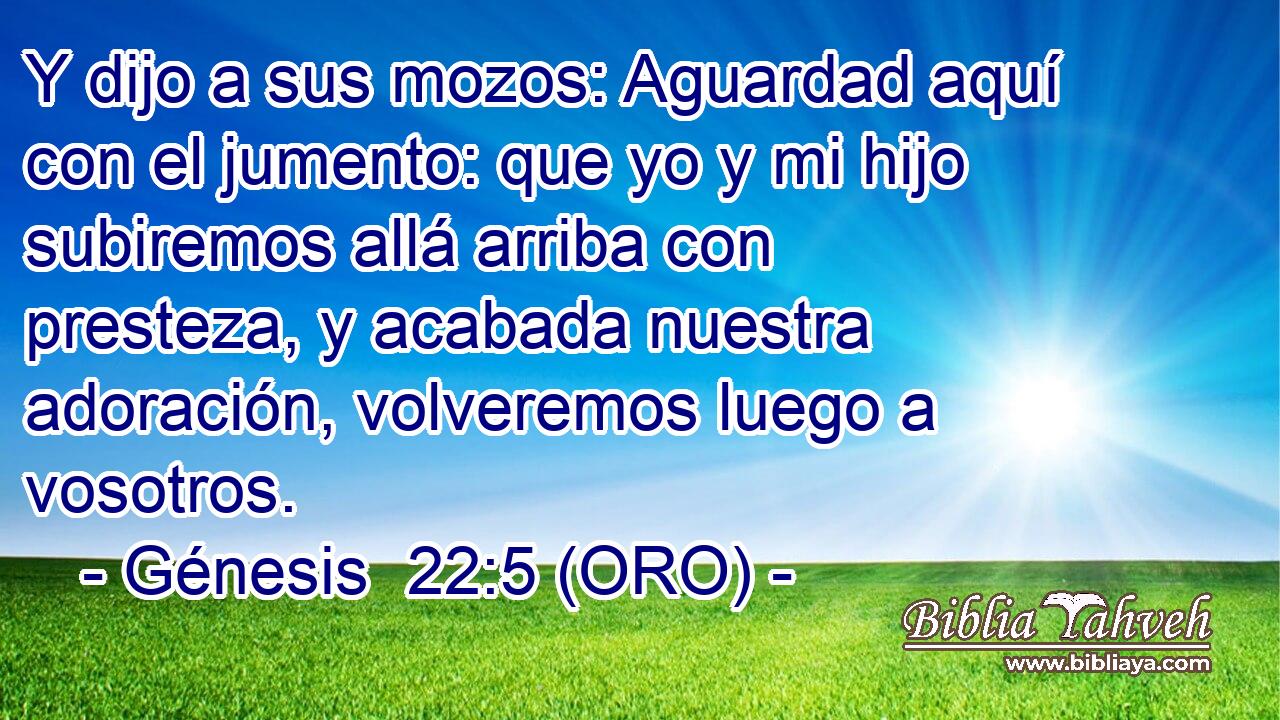  Y dijo a sus mozos: Aguardad aquí con el jumento: que yo y mi hijo subiremos allá arriba con presteza, y acabada nuestra adoración, volveremos luego a vosotros. 