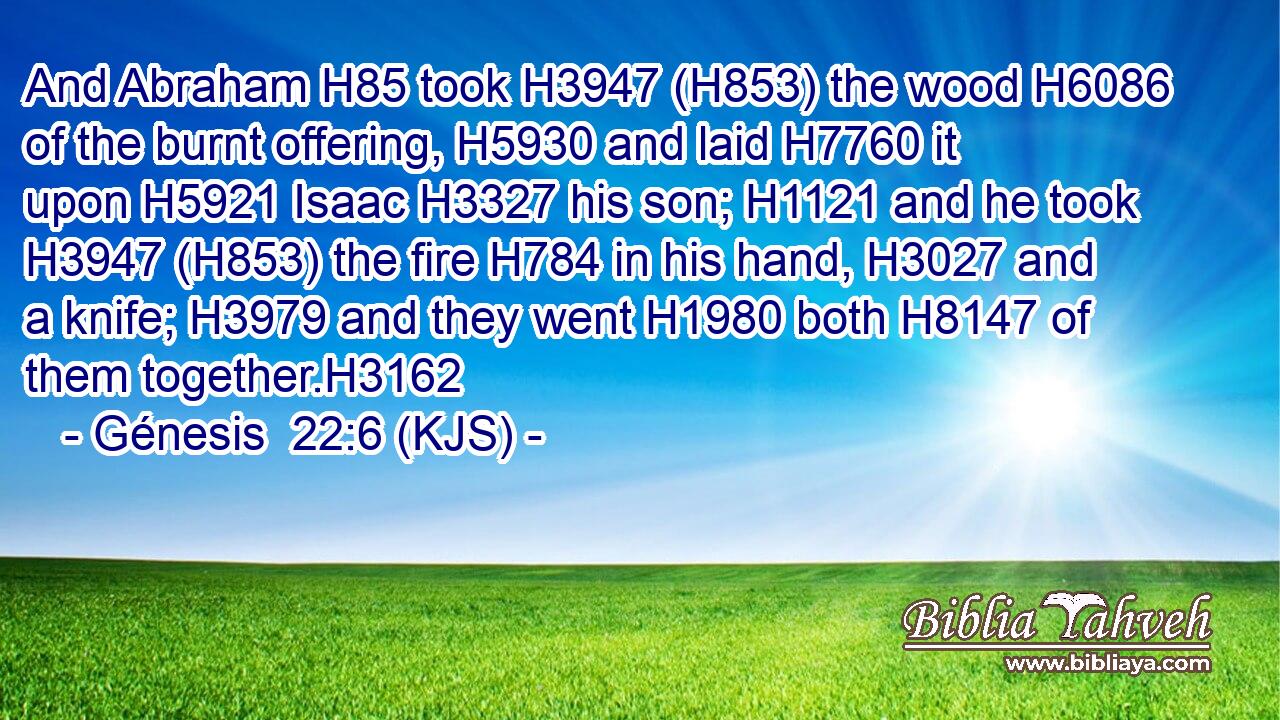 And Abraham H85 took H3947 (H853) the wood H6086 of the burnt offering, H5930 and laid H7760 it upon H5921 Isaac H3327 his son; H1121 and he took H3947 (H853) the fire H784 in his hand, H3027 and a knife; H3979 and they went H1980 both H8147 of them together.H3162