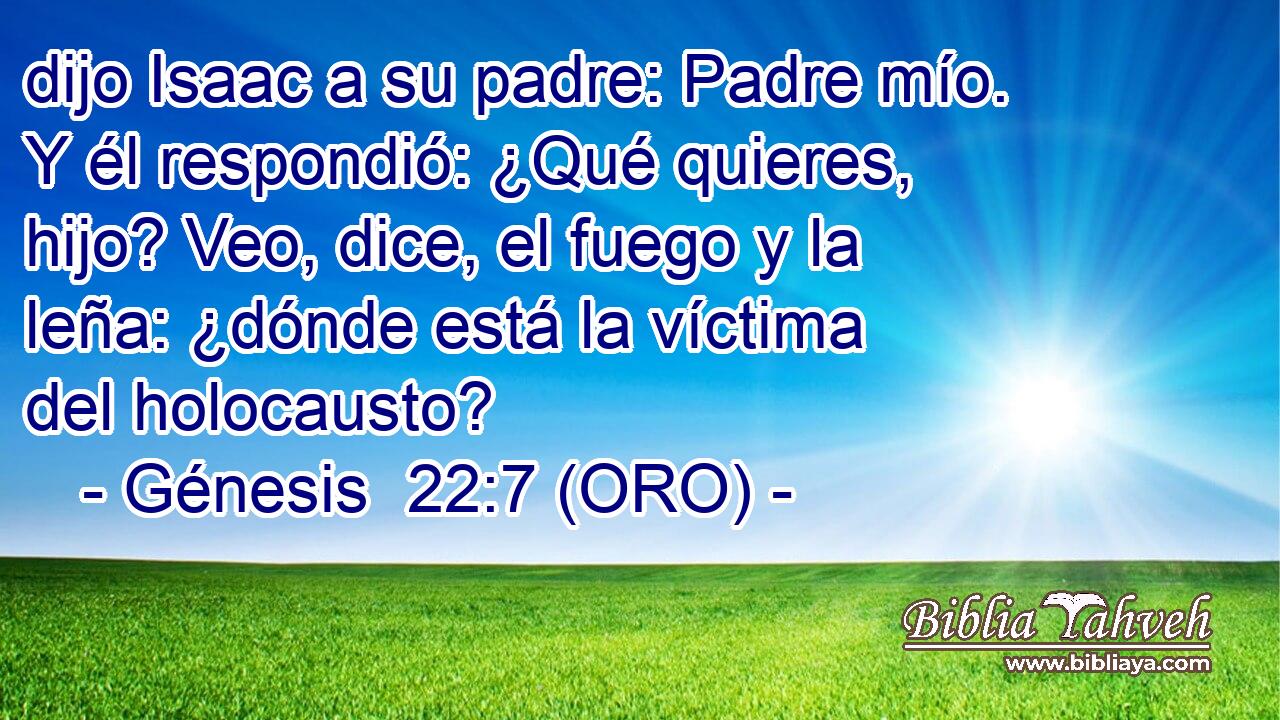  dijo Isaac a su padre: Padre mío. Y él respondió: ¿Qué quieres, hijo? Veo, dice, el fuego y la leña: ¿dónde está la víctima del holocausto? 