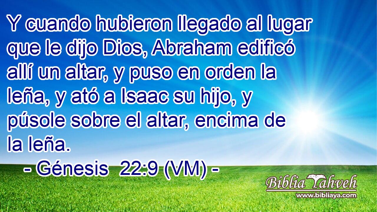  Y cuando hubieron llegado al lugar que le dijo Dios, Abraham edificó allí un altar, y puso en orden la leña, y ató a Isaac su hijo, y púsole sobre el altar, encima de la leña. 