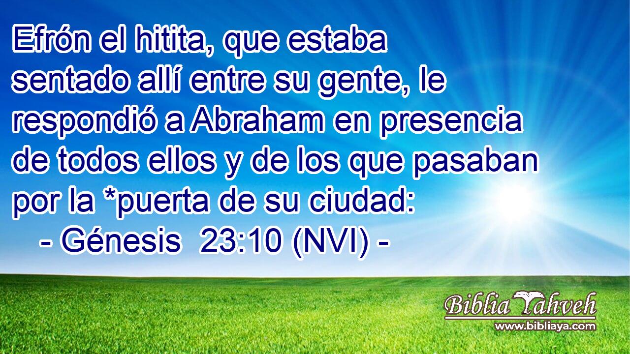  Efrón el hitita, que estaba sentado allí entre su gente, le respondió a Abraham en presencia de todos ellos y de los que pasaban por la *puerta de su ciudad: 