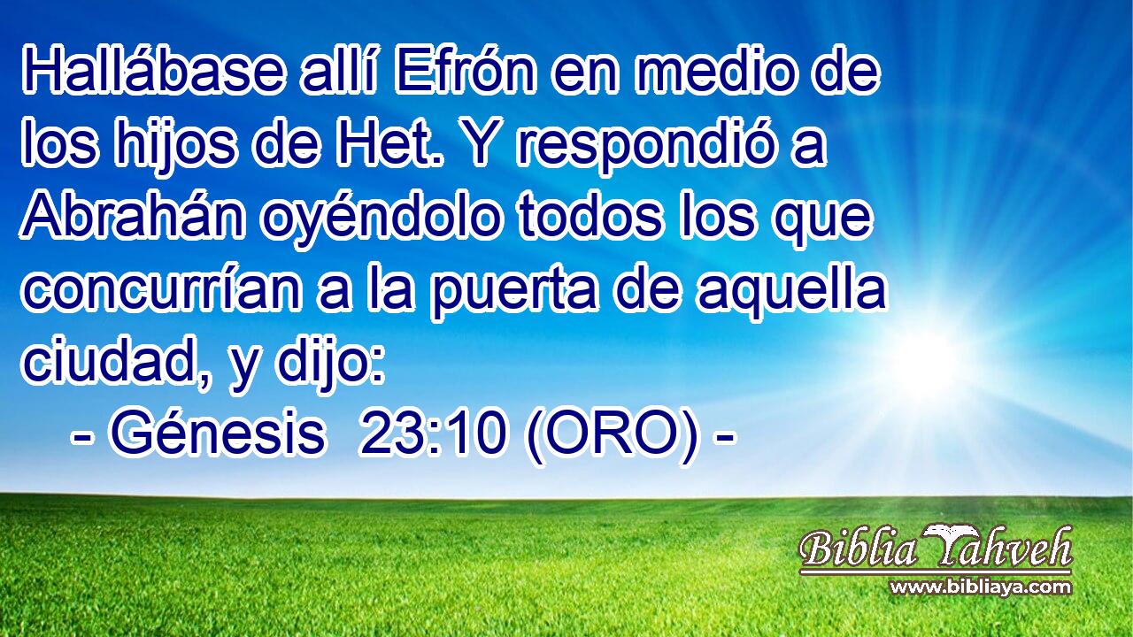  Hallábase allí Efrón en medio de los hijos de Het. Y respondió a Abrahán oyéndolo todos los que concurrían a la puerta de aquella ciudad, y dijo: 