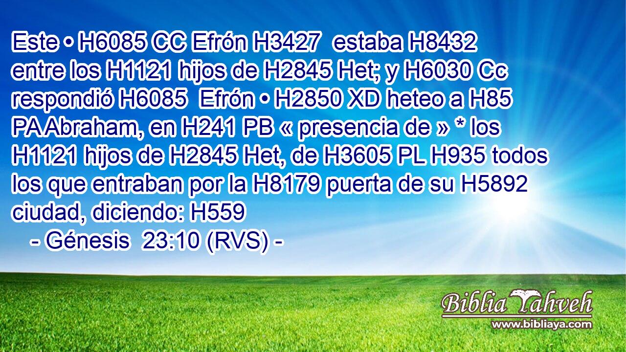 Este • H6085 CC Efrón H3427  estaba H8432  entre los H1121 hijos de H2845 Het; y H6030 Cc respondió H6085  Efrón • H2850 XD heteo a H85 PA Abraham, en H241 PB « presencia de » * los H1121 hijos de H2845 Het, de H3605 PL H935 todos los que entraban por la H8179 puerta de su H5892  ciudad, diciendo: H559  