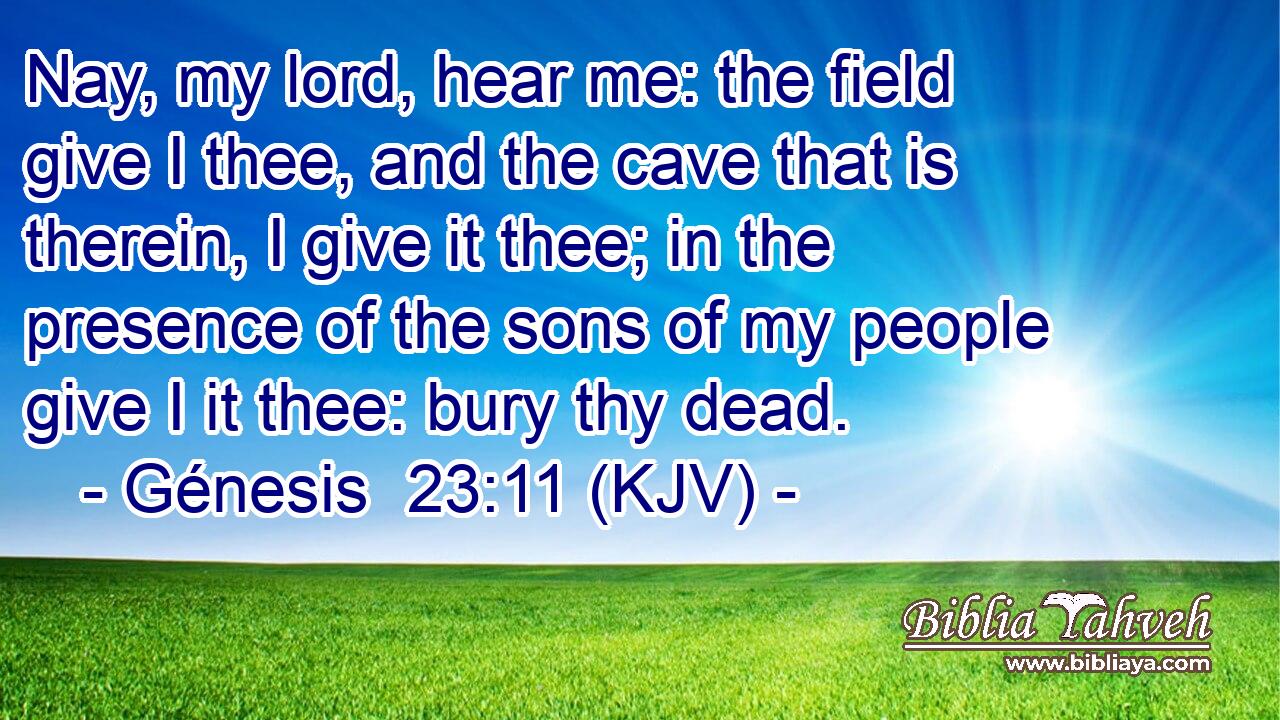 Nay, my lord, hear me: the field give I thee, and the cave that is therein, I give it thee; in the presence of the sons of my people give I it thee: bury thy dead.