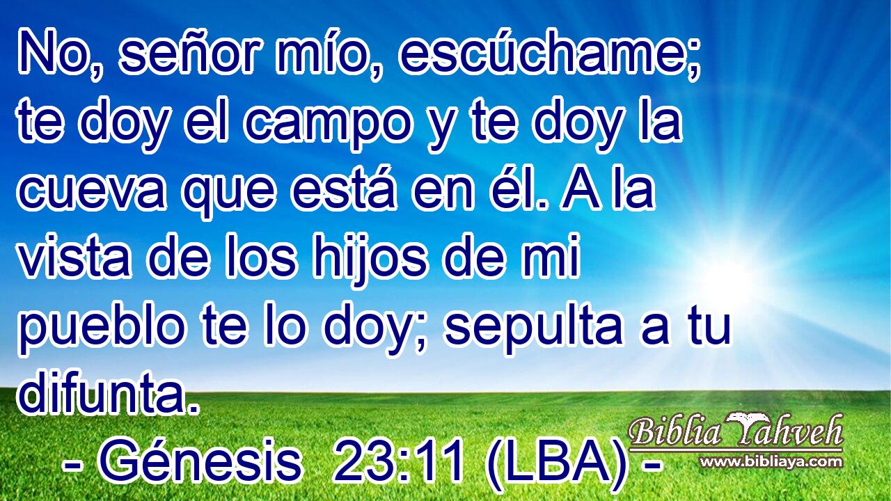No, señor mío, escúchame; te doy el campo y te doy la cueva que está en él. A la vista de los hijos de mi pueblo te lo doy; sepulta a tu difunta.