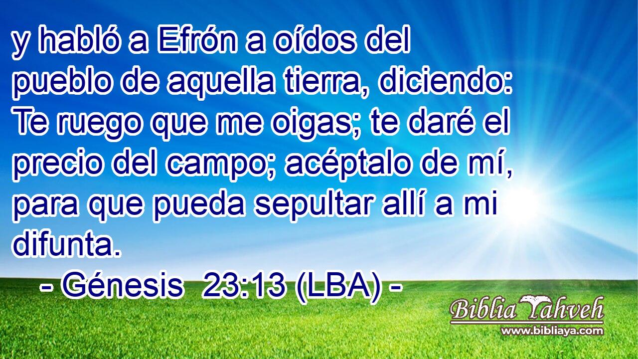 y habló a Efrón a oídos del pueblo de aquella tierra, diciendo: Te ruego que me oigas; te daré el precio del campo; acéptalo de mí, para que pueda sepultar allí a mi difunta.