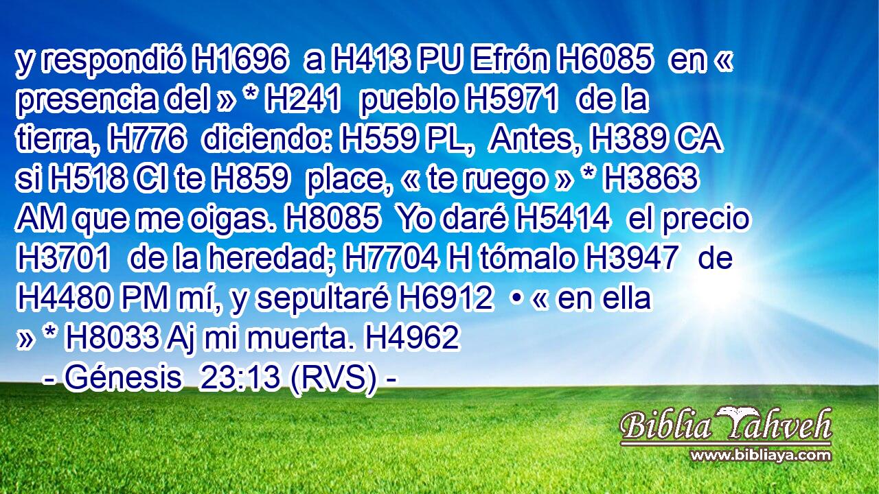 y respondió H1696  a H413 PU Efrón H6085  en « presencia del » * H241  pueblo H5971  de la tierra, H776  diciendo: H559 PL,  Antes, H389 CA si H518 CI te H859  place, « te ruego » * H3863 AM que me oigas. H8085  Yo daré H5414  el precio H3701  de la heredad; H7704 H tómalo H3947  de H4480 PM mí, y sepultaré H6912  • « en ella » * H8033 Aj mi muerta. H4962  