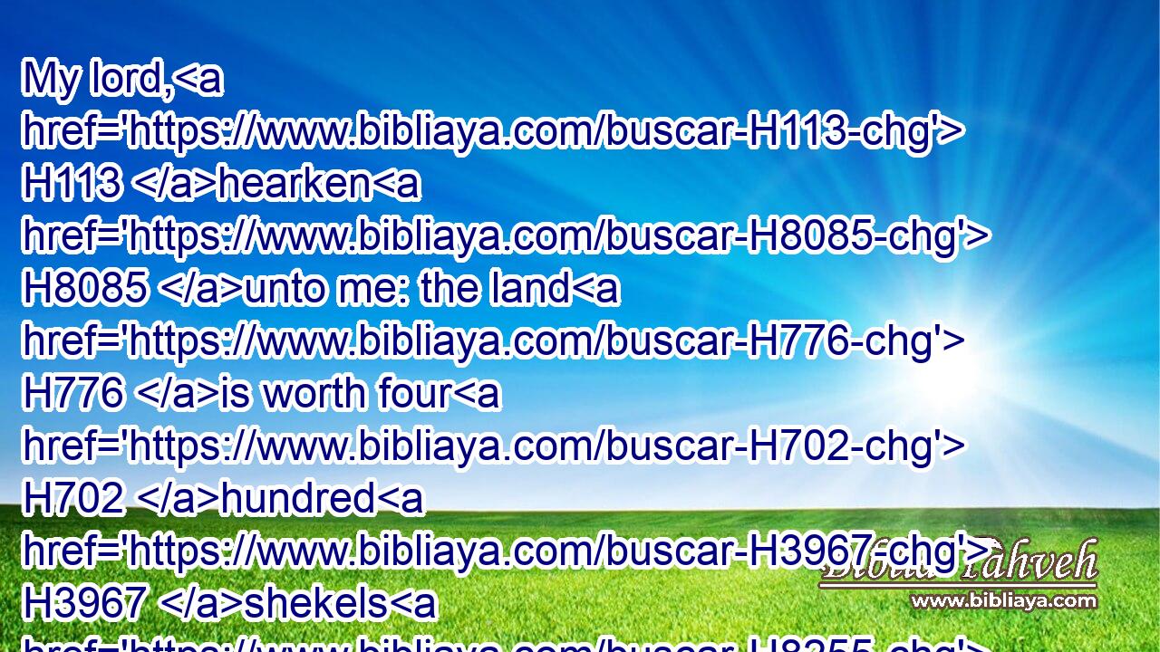 My lord, H113 hearken H8085 unto me: the land H776 is worth four H702 hundred H3967 shekels H8255 of silver; H3701 what H4100 is that H1931 betwixt H996 me and thee? bury H6912 therefore thy dead.H4191