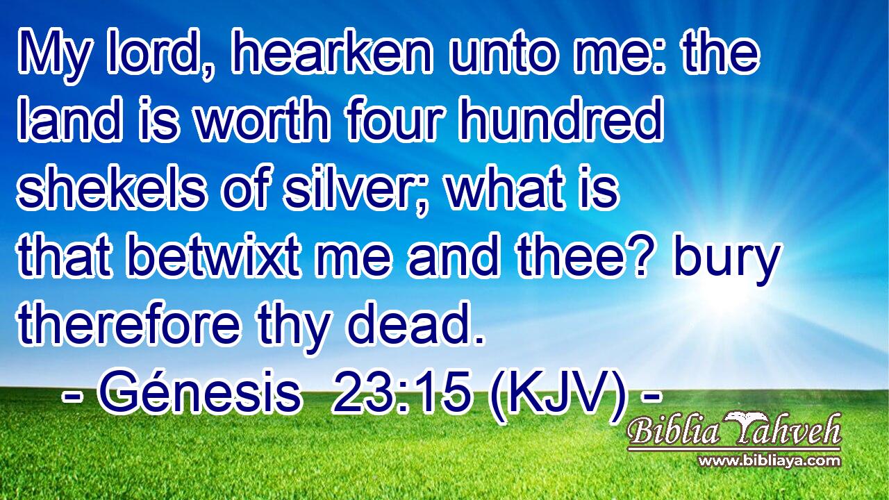 My lord, hearken unto me: the land is worth four hundred shekels of silver; what is that betwixt me and thee? bury therefore thy dead.